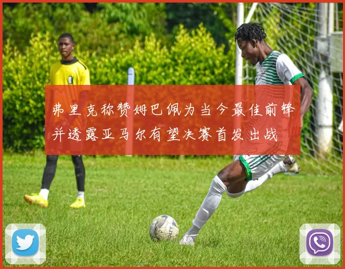 弗里克称赞姆巴佩为当今最佳前锋并透露亚马尔有望决赛首发出战