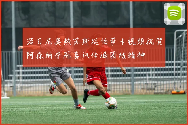 若日尼奥热苏斯廷伯萨卡视频祝贺阿森纳夺冠喜讯传递团结精神
