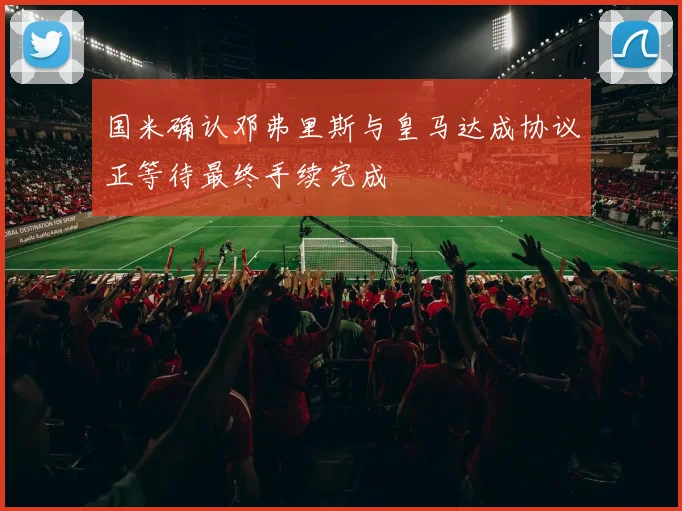 国米确认邓弗里斯与皇马达成协议正等待最终手续完成