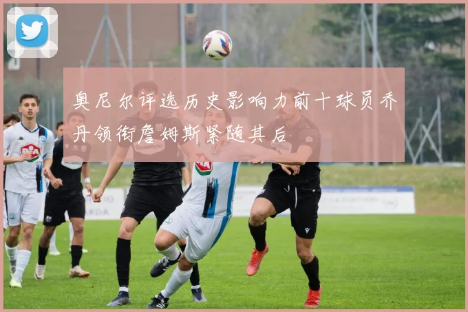 奥尼尔评选历史影响力前十球员乔丹领衔詹姆斯紧随其后
