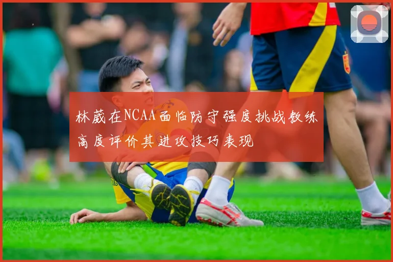 林葳在NCAA面临防守强度挑战教练高度评价其进攻技巧表现