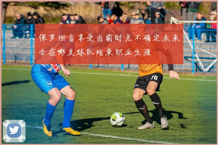 保罗坦言享受当前时光不确定未来会在哪支球队结束职业生涯