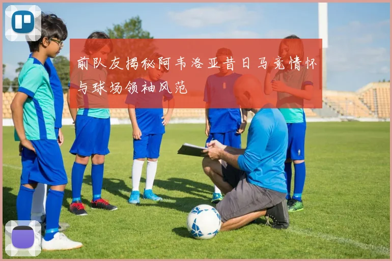 前队友揭秘阿韦洛亚昔日马竞情怀与球场领袖风范