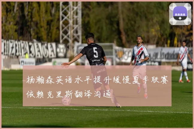 杨瀚森英语水平提升缓慢夏季联赛依赖克里斯翻译沟通