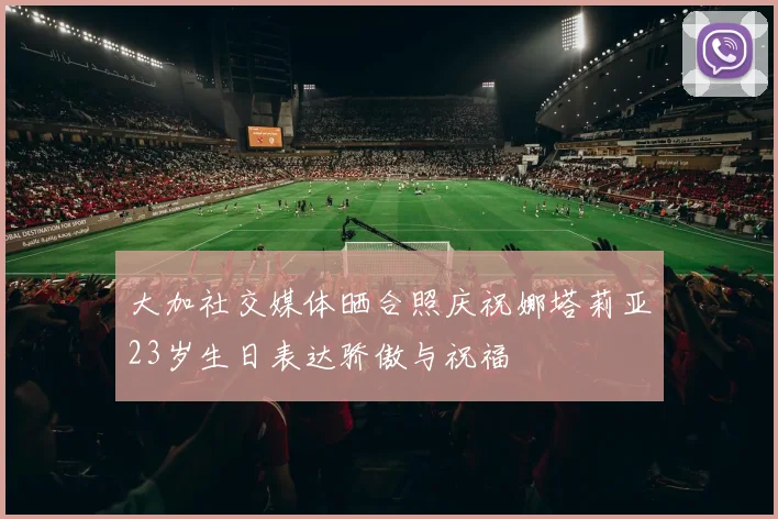 大加社交媒体晒合照庆祝娜塔莉亚23岁生日表达骄傲与祝福