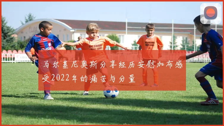 马尔基尼奥斯分享经历安慰加布感受2022年的痛苦与分量