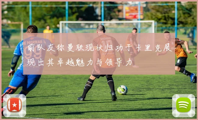 前队友称曼联现状归功于卡里克展现出其卓越魅力与领导力