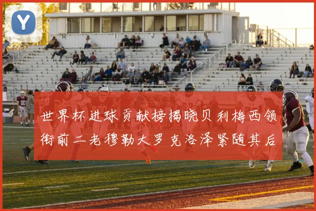 世界杯进球贡献榜揭晓贝利梅西领衔前二老穆勒大罗克洛泽紧随其后