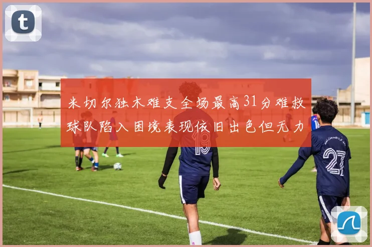 米切尔独木难支全场最高31分难救球队陷入困境表现依旧出色但无力回天